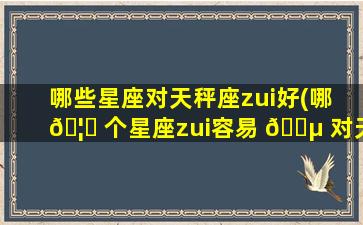 哪些星座对天秤座zui
好(哪 🦋 个星座zui
容易 🌵 对天秤一见钟情)